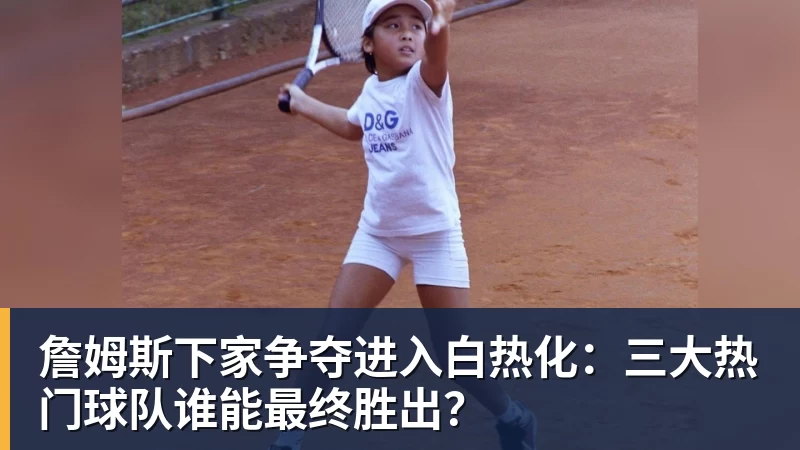 万搏官网詹姆斯下家争夺进入白热化：三大热门球队谁能最终胜出？