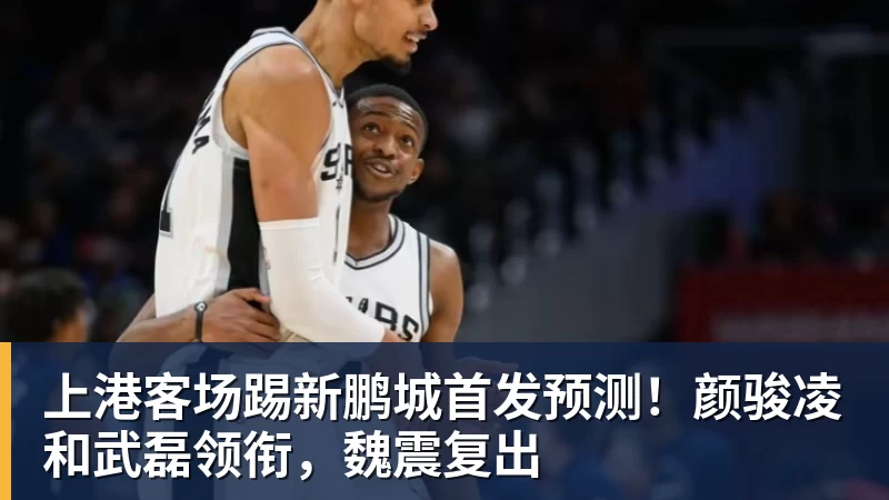 万搏官网上港客场踢新鹏城首发预测！颜骏凌和武磊领衔，魏震复出